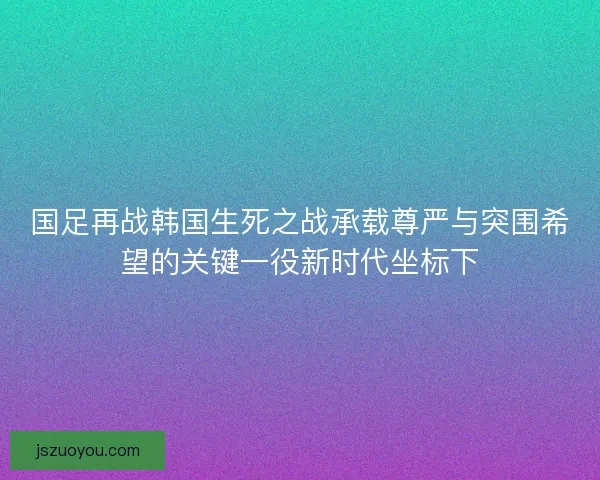 国足再战韩国生死之战承载尊严与突围希望的关键一役新时代坐标下