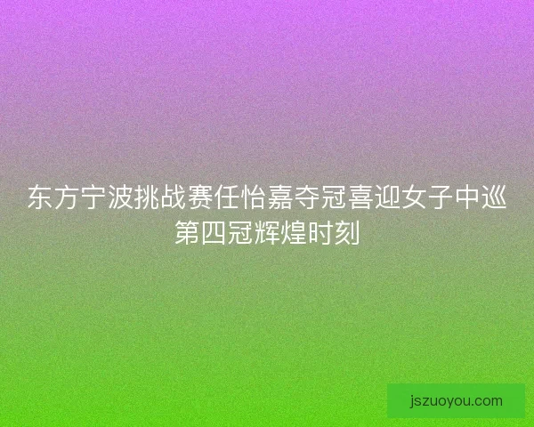 东方宁波挑战赛任怡嘉夺冠喜迎女子中巡第四冠辉煌时刻