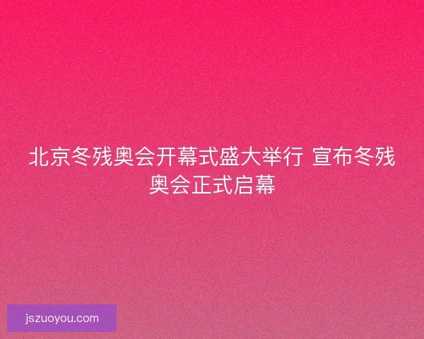 北京冬残奥会开幕式盛大举行 宣布冬残奥会正式启幕