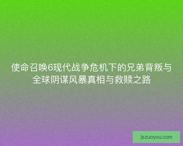 使命召唤6现代战争危机下的兄弟背叛与全球阴谋风暴真相与救赎之路