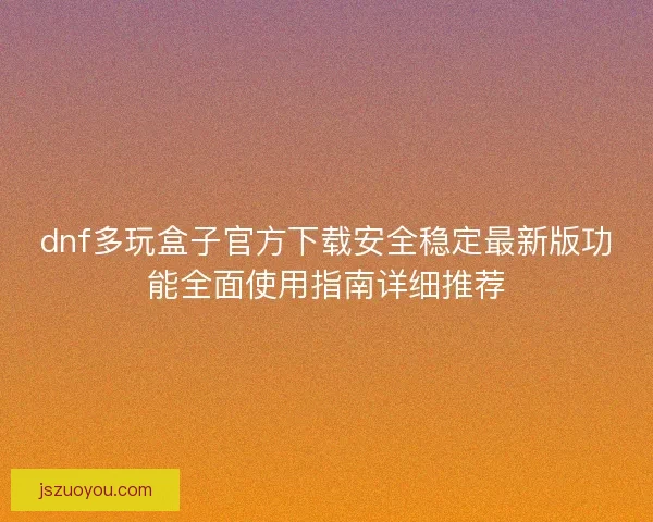 dnf多玩盒子官方下载安全稳定最新版功能全面使用指南详细推荐