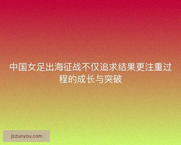 中国女足出海征战不仅追求结果更注重过程的成长与突破
