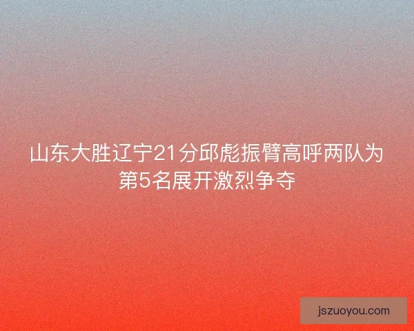 山东大胜辽宁21分邱彪振臂高呼两队为第5名展开激烈争夺