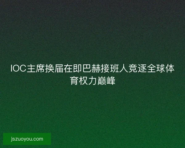 IOC主席换届在即巴赫接班人竞逐全球体育权力巅峰